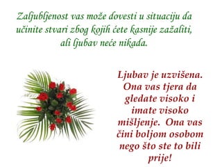 Zaljubljenost vas može dovesti u situaciju da učinite stvari zbog kojih ćete kasnije zažaliti, ali ljubav neće nikada. Ljubav je uzvišena.   Ona vas tjera da gledate visoko i imate visoko mišljenje.   Ona vas čini boljom osobom nego što ste to bili prije! 