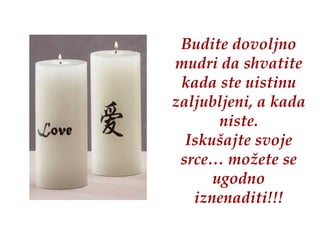 Budite dovoljno mudri da shvatite kada ste uistinu zaljubljeni, a kada niste. Iskušajte svoje srce… možete se ugodno iznenaditi!!! 