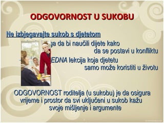 ODGOVORNOST U SUKOBU Ne izbjegavajte sukob s djetetom koristite ga da bi naučili dijete kako  da se postavi u konfliktu to je  VRIJEDNA  lekcija koja djetetu  samo može koristiti u životu ODGOVORNOST roditelja (u sukobu) je da osigura vrijeme i prostor da svi uključeni u sukob kažu  svoje mišljenje i argumente 