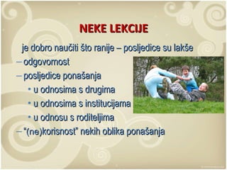 NEKE LEKCIJE je dobro naučiti što ranije – posljedice su lakše odgovornost posljedice ponašanja u odnosima s drugima u odnosima s institucijama u odnosu s roditeljima “ (ne) korisnost” nekih oblika ponašanja 