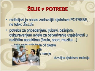 ŽELJE  ≠ POTREBE r oditeljski je posao zadovoljiti djetetove POTREBE, ne toliko ŽELJE potreba za pripadanjem, ljubavi, pažnjom, osiguravanjem uvjeta za ostvarivanje uspješnosti u različitim aspektima (škola, sport, muzika…) želje zadovoljiti kada od djeteta  ne očekujemo ništa  za uzvrat, nego nam je  dovoljna djetetova reakcija 