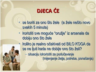 DJECA ĆE se boriti za ono što žele  (a žele nešto novo svakih 5 minuta) koristiti sve moguće “oružje” iz arsenala da dobiju ono što žele koliko je realno očekivati od BILO KOGA da se ne ljuti kada ne dobije ono što želi?  situaciju iskoristiti za podučavanje  (mijenjanje želja, potreba, ponašanja) 