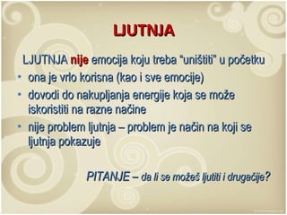 LJUTNJA LJUTNJA  nije  emocija koju treba “uništiti” u početku ona je vrlo korisna (kao i sve emocije)  dovodi do nakupljanja energije koja se može iskoristiti na razne načine nije problem ljutnja – problem je način na koji se ljutnja pokazuje PITANJE –  da li se možeš ljutiti i drugačije ? 