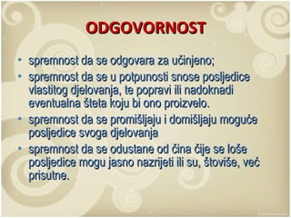 ODGOVORNOST spremnost da se odgovara za učinjeno;  spremnost da se u potpunosti snose posljedice vlastitog djelovanja, te popravi ili nadoknadi eventualna šteta koju bi ono proizvelo.  spremnost da se promišljaju i domišljaju moguće posljedice svoga djelovanja  spremnost da se odustane od čina čije se loše posljedice mogu jasno nazrijeti ili su, štoviše, već prisutne.  