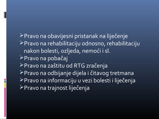 Pravo na obavijesni pristanak na liječenje
Pravo na rehabilitaciju odnosno, rehabilitaciju 

nakon bolesti, ozljeda, nemoći i sl.
Pravo na pobačaj
Pravo na zaštitu od RTG zračenja
Pravo na odbijanje dijela i čitavog tretmana
Pravo na informaciju u vezi bolesti i liječenja
Pravo na trajnost liječenja

 