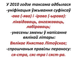 У 2010 годзе таксама адбылася
-уніфікацыя ўжывання суфіксаў
-ава (-ява) і -ірава (-ырава):
ліквідаваць, ангажаваць,
лабіраваць;
-унесены змены ў напісанне
вялікай літары:
Вялікае Княства Літоўскае;
-спрошчаныя правілы пераносу:
ся-стра, сяс-тра і сяст-ра.
 