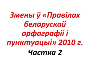 Змены ў «Правілах
беларускай
арфаграфіі і
пунктуацыі» 2010 г.
Частка 2
 
