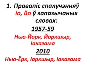 1. Правапіс спалучэнняў
іо, йо ў запазычаных
словах:
1957-59
Нью-Йорк, Йоркшыр,
Іакагама
2010
Нью-Ёрк, Іаркшыр, Іакагама
 