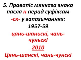5. Правапіс мяккага знака
пасля н перад суфіксам
-ск- у запазычаннях:
1957-59
цянь-шаньскі, чань-
чуньскі
2010
Цянь-шанскі, чань-чунскі
 