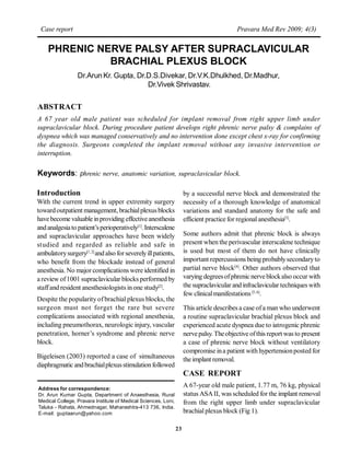 Case report                                                                               Pravara Med Rev 2009; 4(3)


    PHRENIC NERVE PALSY AFTER SUPRACLAVICULAR
              BRACHIAL PLEXUS BLOCK
                 Dr.Arun Kr. Gupta, Dr.D.S.Divekar, Dr.V.K.Dhulkhed, Dr.Madhur,
                                       Dr.Vivek Shrivastav.


ABSTRACT
A 67 year old male patient was scheduled for implant removal from right upper limb under
supraclavicular block. During procedure patient develops right phrenic nerve palsy & complains of
dyspnea which was managed conservatively and no intervention done except chest x-ray for confirming
the diagnosis. Surgeons completed the implant removal without any invasive intervention or
interruption.

Keywords: phrenic nerve, anatomic variation, supraclavicular block.

Introduction                                                         by a successful nerve block and demonstrated the
With the current trend in upper extremity surgery                    necessity of a thorough knowledge of anatomical
toward outpatient management, brachial plexus blocks                 variations and standard anatomy for the safe and
have become valuable in providing effective anesthesia               efficient practice for regional anesthesia[3].
and analgesia to patient’s perioperatively[1]. Interscalene
and supraclavicular approaches have been widely                      Some authors admit that phrenic block is always
studied and regarded as reliable and safe in                         present when the perivascular interscalene technique
ambulatory surgery[1, 2] and also for severely ill patients,         is used but most of them do not have clinically
who benefit from the blockade instead of general                     important repercussions being probably secondary to
anesthesia. No major complications were identified in                partial nerve block[4]. Other authors observed that
a review of 1001 supraclavicular blocks performed by                 varying degrees of phrenic nerve block also occur with
staff and resident anesthesiologists in one study[2].                the supraclavicular and infraclavicular techniques with
                                                                     few clinical manifestations [5, 6].
Despite the popularity of brachial plexus blocks, the
surgeon must not forget the rare but severe                          This article describes a case of a man who underwent
complications associated with regional anesthesia,                   a routine supraclavicular brachial plexus block and
including pneumothorax, neurologic injury, vascular                  experienced acute dyspnea due to iatrogenic phrenic
penetration, horner’s syndrome and phrenic nerve                     nerve palsy. The objective of this report was to present
block.                                                               a case of phrenic nerve block without ventilatory
                                                                     compromise in a patient with hypertension posted for
Bigeleisen (2003) reported a case of simultaneous                    the implant removal.
diaphragmatic and brachial plexus stimulation followed
                                                                     CASE REPORT
Address for correspondence:
                                                                     A 67-year old male patient, 1.77 m, 76 kg, physical
Dr. Arun Kumar Gupta, Department of Anaesthesia, Rural               status ASA II, was scheduled for the implant removal
Medical College, Pravara Institute of Medical Sciences, Loni,        from the right upper limb under supraclavicular
Taluka - Rahata, Ahmednagar, Maharashtra-413 736, India.
E-mail: guptaarun@yahoo.com                                          brachial plexus block (Fig 1).

                                                                23
 