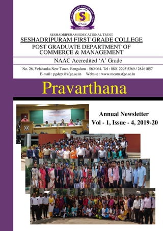 Pravarthana
SESHADRIPURAM EDUCATIONAL TRUST
SESHADRIPURAM FIRST GRADE COLLEGE
POST GRADUATE DEPARTMENT OF
COMMERCE & MANAGEMENT
NAAC Accredited ‘A’ Grade
No. 26, Yelahanka New Town, Bengaluru - 560 064. Tel : 080- 2295 5369 / 28461057
E-mail : pgdept@sfgc.ac.in Website : www.mcom.sfgc.ac.in
Annual Newsletter
Vol - 1, Issue - 4, 2019-20
 