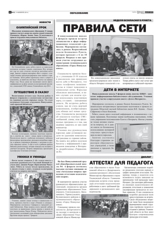 4

№35 / 14 ФЕВРАЛЯ 2014 /

ГАЗЕТА

ОБРАЗОВАНИЕ

НОВОСТИ

ОЛИМПИЙСКИЙ УРОК
Школьники муниципального образования 31 января
приняли участие в акции под девизом зимней сочинской
Олимпиады «Жаркие. Зимние. Твои». Её подготовили и
провели сотрудники новоульяновских библиотек.

На Олимпийском уроке ребята вместе со взрослыми
вспомнили историю главных спортивных Игр, которая
вот уже не одно столетие изучается жителями всего
мира. Занятие открыла викторина «Всё о спорте», в которой ученики продемонстрировали свои знания о стране Олимпии. Затем ребята прочитали стихи о спорте и
поделились, за какой вид они будут «болеть» на главных
Играх года. После урока все желающие смогли сфотографироваться на фоне книжно-иллюстративной выставки с символикой ХХII зимних Олимпийских игр-2014.

ПУТЕШЕСТВИЕ В СКАЗКУ
Воспитанники детского сада «Золотая рыбка» 4
февраля отправились в увлекательное путешествие
по страницам русских народных сказок. Это стало
возможным благодаря сотрудникам Новоульяновской городской библиотеки.

Весёлые иллюстрации, ожившие сказочные персонажи, и, конечно же, книги – новые, яркие и интересные.
Воспитатели вместе с ребятами вспомнили любимые
фольклорные произведения, разгадали волшебные шарады и провели спортивную разминку с цитатами из русских народных сказок. А ещё в гости к ребятам пришла
бабушка-сказительница, которая поведала им историю о
девочке-Снегурочке. Встреча завершилась просмотром
мультфильма «Снеговик-почтовик».

НЕДЕЛЯ БЕЗОПАСНОГО РУНЕТА

ПРАВИЛА СЕТИ

В новоульяновских школах
6 февра ля прошли в ст речи
специалистов в сфере информационных технологий с ребятами. Мероприятия состоялись в рамках Всероссийской
недели безопасного Рунет а,
которая проходит с 6 по 10
февраля. Впервые в них приняли участие сотрудники администрации муниципального
образования «Город Новоульяновск».

Специалисты провели бе седу с учениками 8-10 классов
и р а с с ка з а л и , ка к п р а в и л ь н о
ве с т и с е бя в И н т е р н е т е , ч то
т а ко е т е л е ф о н н о е м о ш е н н и че ство и этикет поведения в
со ц и а л ь н ых с етя х . В з р о сл ые
объяснили школьникам, в каких случаях для оплаты лучше использовать пластиковую
карту, а в каких – электронные
д е н ь г и . Н а в с т р еч а х р е бя т а
узнали, как не стать жертвой
м о ш е н н и ко в , и з о б р е т а ю щ и х
д л я о б м а н а в с ё н о в ы е с р ед ства. Специалисты рассказали
об опасно сти платных СМСсообщений, спама, атак вредоносных программ и о том, как
надёжно защитить от них свой
компьютер.
У ч е н и к и п од ру ко вод с т вом
взрослых даже установили модули по удалению нежелательной рекламы со страниц сайтов.
На память все ребята получили
буклеты с информацией о правильном поведении в Интернете, разработанные «Управлением К».

Все новоульяновские школьники
продемонстрировали свои знания в
области Интернет-технологий и по-

ДЕТИ В ИНТЕРНЕТЕ
Новоульяновские школы 5 февраля вновь посетил КИБО – комплекс информационно-библиотечного обслуживания. Ученики
приняли участие в виртуальном квесте «Дети в Интернете».
Мероприятие состоялось в рамках Недели безопасного Рунета. Занимательную интерактивную презентацию подготовили и провели сотрудники Областной научной библиотеки имени В.И. Ленина – Ольга
Сафронова и Ольга Кононова.
Ребята узнали много полезной информации и познакомились с новыми терминами. Полученные знания необходимы школьникам, чтобы
стать уверенными пользователями Рунета и Интернета. Многие ученики
не только активно отвечали на вопросы, но и давали советы по безопасному
использованию всемирной
«паутины» присутствующим на квесте взрослым.
Занятия со стоялись
благодаря стараниям директоров образовательных учреждений, а также
школьных и городских библиотекарей.

УМНИКИ И УМНИЦЫ
Почти месяц учащиеся 3 «Б» класса вместе с
классным руководителем Светланой Коминой изучали книгу Джанни Родари «Приключения Чиполлино». Ребята не только читали произведение, но
и писали отзывы о книге, создавали иллюстрации,
отвечали на вопросы викторины.

Ученики, давшие самые полные и правильные ответы, приняли участие в игре «Умники и умницы».
Мероприятие состоялось 4 февраля в городской детской библиотеке. Игра подвела итоги занятий: ребята
получили за правильные ответы ордена и медали из
рук писательницы Раисы Птицы. Победители интеллектуальных состязаний стали обладателями дипломов.
Вручение наград прошло 7 февраля.

лучили ответы на многие вопросы.
Теперь ребята смогут ещё лучше ориентироваться в глобальной «паутине».

ДИАЛОГ
На базе Новоульяновской средней общеобразовательной школы №1 6 февраля состоялось
выездное кустовое совещание по
теме «Актуальные вопросы проведения аттестации педагогических кадров».
В мероприятии приняли участие
руководители образовательных организаций, специалисты органов
управления образованием Ульяновского, Сенгилеевского, Цильнинского, Тереньгульского,
Кузоватовского районов и
муниципального образования «Город Новоульяновск».
Совещание провели специалисты Департамента
по надзору и контролю в
сфере образования Ульяновской области Министер-

АТТЕСТАТ ДЛЯ ПЕДАГОГА

ства образования и науки Ульяновской области и Департамента
административного обеспечения
Министерства образования и науки
Ульяновской области. Главными
вопросами встречи стала процедура аттестации педагогических
работников в свете требований федерального и регионального законодательства.

Организаторы совещания подробно разъясняли учителям порядок и
график проведения аттестации. Например, теперь у педагогов есть
возможность подать заявление на
прохождение этой процедуры через
Интернет. Для категории работников,
не имеющих педагогического образования, аттестация и повышение
квалификации проводится по особым правилам. О них специалисты
подробно рассказали всем
присутствующим на встрече.
Среди обсуждаемых вопросов также были касающиеся
формирования новой структуры портфолио педагога и
создания в районах Ульяновской области на базе школ
Центров сопровождения
процедуры аттестации.

 