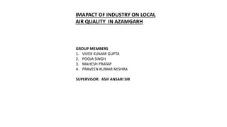 IMAPACT OF INDUSTRY ON LOCAL
AIR QUALITY IN AZAMGARH
GROUP MEMBERS
1. VIVEK KUMAR GUPTA
2. POOJA SINGH
3. MAHESH PRATAP
4. PRAVEEN KUMAR MISHRA
SUPERVISOR: ASIF ANSARI SIR
 