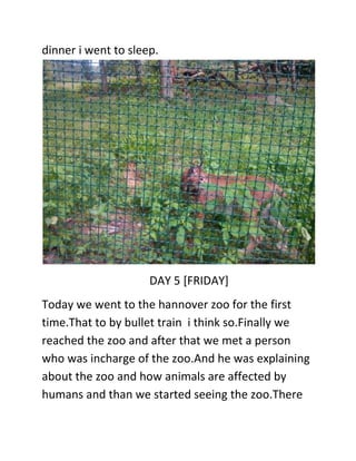 dinner i went to sleep.
DAY 5 [FRIDAY]
Today we went to the hannover zoo for the first
time.That to by bullet train i think so.Finally we
reached the zoo and after that we met a person
who was incharge of the zoo.And he was explaining
about the zoo and how animals are affected by
humans and than we started seeing the zoo.There
 