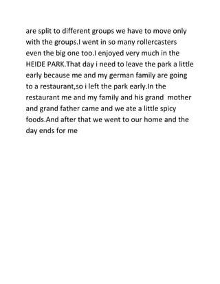 are split to different groups we have to move only
with the groups.I went in so many rollercasters
even the big one too.I enjoyed very much in the
HEIDE PARK.That day i need to leave the park a little
early because me and my german family are going
to a restaurant,so i left the park early.In the
restaurant me and my family and his grand mother
and grand father came and we ate a little spicy
foods.And after that we went to our home and the
day ends for me
 