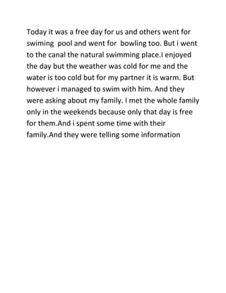 Today it was a free day for us and others went for
swiming pool and went for bowling too. But i went
to the canal the natural swimming place.I enjoyed
the day but the weather was cold for me and the
water is too cold but for my partner it is warm. But
however i managed to swim with him. And they
were asking about my family. I met the whole family
only in the weekends because only that day is free
for them.And i spent some time with their
family.And they were telling some information
 