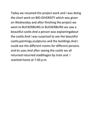Today we resumed the project work and i was doing
the chart work on BIO-DIVERSITY which was given
on Wednesday and after finishing the project we
went to BUCKERBURG.In BUCKERBURG we saw a
beautiful castle.And a person was explainingabout
the castle.And i was surprised to see the beautiful
castle,paintings,sculptures and the buildings.And i
could see the different rooms for different persons
and its uses.And after seeing the castle we all
returned returned stadthagen by train and i
reached home at 7:30 p.m.
 