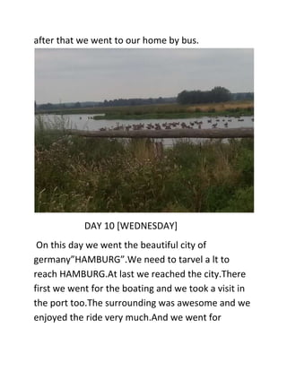after that we went to our home by bus.
DAY 10 [WEDNESDAY]
On this day we went the beautiful city of
germany”HAMBURG”.We need to tarvel a lt to
reach HAMBURG.At last we reached the city.There
first we went for the boating and we took a visit in
the port too.The surrounding was awesome and we
enjoyed the ride very much.And we went for
 