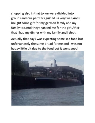 shopping also in that to we were divided into
groups and our partners guided us very well.And i
bought some gift for my german family and my
family too.And they thanked me for the gift.After
that i had my dinner with my family and i slept.
Actually that day i was expecting some sea food but
unfortunately the same bread for me and i was not
happy little bit due to the food but it went good.
 