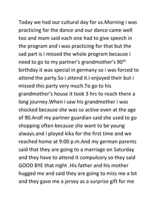 Today we had our cultural day for us.Morning i was
practicing for the dance and our dance came well
too and mam said each one had to give speech in
the program and i was practicing for that but the
sad part is i missed the whole program because i
need to go to my partner’s grandmother’s 90th
birthday it was special in germany so i was forced to
attend the party.So i attend it.I enjoyed their but i
missed this party very much.To go to his
grandmother’s house it took 3 hrs to reach there a
long journey.When i saw his grandmother i was
shocked because she was so active even at the age
of 90.Andf my partner guardian said she used to go
shopping often because she want to be young
always.and i played kika for the first time and we
reached home at 9:00 p.m.And my german parents
said that they are going to a marriage on Saturday
and they have to attend it compulsory so they said
GOOD BYE that night .His father and his mother
hugged me and said they are going to miss me a lot
and they gave me a jersey as a surprise gift for me
 