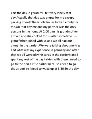 This the day in geramny i felt very lonely that
day.Actually that day was empty for me except
packing myself.The whole house looked emoty for
me.On that day me and my partner was the only
persons in the home.At 2:00 p.m his grandmother
arrived and she cooked for us after sometime his
grandfather joined with us and we all had our
dinner in the garden.We were talking about my trip
and what was my experience in germany and after
that we all were playing cards in the gardern and i
spent my rest of the day talking with them.I need to
go to the bed a little earlier because i need to go
the airport so i need to wake up at 3:30.So the day
 