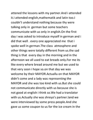 attened the lessons with my partner.And i attended
it.I attended english,mathematik and latin too.I
couldn’t understand nothing because thy were
talking only in german but some teachers
communicate with us only in english.On the first
day i was asked to introduce myself in german and i
did that well . every one appreciated me that i
spoke well in german.The class atmosphere and
other things were totally different from us.the sad
thing is that every day in the morning and in the
afternoon we all used to eat breads only.For me its
like every where bread around me but we used to
that very soon i hope so.on that day we was
welcome by their MAYOR.Actuallu on that MAYOR
didn’t come and a lady was representing the
MAYOR and she was too kind with us.But she could
not communicate directly with us because she is
not good at english i think so.We had a translator
with us.Actually she was shreya’s partner.land we
were interviewed by some press people.And she
gave us some coupon to us for the ice cream in the
 