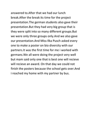 answered to.After that we had our lunch
break.After the break its time for the project
presentation.The german students also gave their
presentation.But they had very big group that is
they were split into so many different groups.But
we were only three groups only.And we also gave
our presentation.And Miss Ilka Pusch asked every
one to make a poster on bio diversity with our
partners.It was the first time for me i worked with
germans.We all were doing the project very well
but mam said only one that is best one will recieve
will recieve an award. On that day we could not
finish the posters because the school gets over.And
i reached my home with my partner by bus.
 