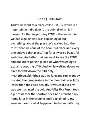 DAY 4 [THURSDAY]
Today we went to a place called HARTZ which is a
mountain.In india tiger is the animal which is in
danger like that in germany LYNX is the animal .And
we had a guide who was explaining about
everything about the place .We walked into the
forest that was one of the beautiful place and every
one enjoyed that place.That forest was so beautiful
and clean.And after that we went to see the LYNX
and one more person joined us who was going to
explain about the LYNX.And while walking down we
have to walk down the hills only
me,harinee,abi,nithya was walking and rest went by
bus.And the temperature in the mountain was little
lesser than the cities actually it was cold.but any
way we managed the cold.And Miss Ilka Pusch took
a pic of us foer the sportive ones.And i reached my
home later in the evening and i explained to my
german parents what happened today.and after my
 