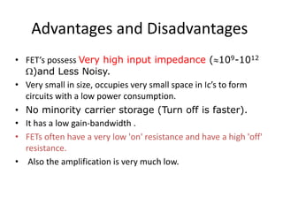 Advantages and Disadvantages
• FET’s possess Very high input impedance (109-1012
)and Less Noisy.
• Very small in size, occupies very small space in Ic’s to form
circuits with a low power consumption.
• No minority carrier storage (Turn off is faster).
• It has a low gain-bandwidth .
• FETs often have a very low 'on' resistance and have a high 'off'
resistance.
• Also the amplification is very much low.
 