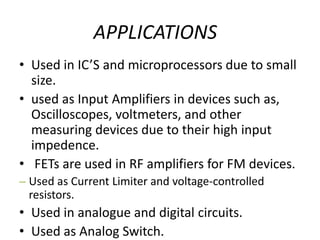 APPLICATIONS
• Used in IC’S and microprocessors due to small
size.
• used as Input Amplifiers in devices such as,
Oscilloscopes, voltmeters, and other
measuring devices due to their high input
impedence.
• FETs are used in RF amplifiers for FM devices.
– Used as Current Limiter and voltage-controlled
resistors.
• Used in analogue and digital circuits.
• Used as Analog Switch.
 