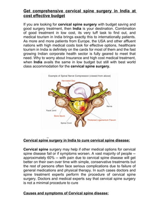 Get comprehensive cervical spine surgery in India at
cost effective budget

If you are looking for cervical spine surgery with budget saving and
good surgery treatment, then India is your destination. Combination
of good treatment in low cost, its very tuff task to find out, and
medical tourism in India brings exactly this to internationally patients.
As more and more patients from Europe, the USA and other affluent
nations with high medical costs look for effective options, healthcare
tourism in India is definitely on the cards for most of them and the fast
growing Indian corporate health sector is fully geared to meet that
need. Why to worry about Insurance and high cost medical treatment,
when India avails the same in low budget but still with best world
class accommodation for the cervical spine surgery.




Cervical spine surgery in India to cure cervical spine disease:

Cervical spine surgery may help if other medical options for cervical
spine disease fail or if symptoms worsen. A vast majority of people --
approximately 60% -- with pain due to cervical spine disease will get
better on their own over time with simple, conservative treatments but
the rest of persons often face serious complications due to failure of
general medications and physical therapy. In such cases doctors and
spine treatment experts perform the procedure of cervical spine
surgery. Doctors and medical experts say that cervical spine surgery
is not a minimal procedure to cure

Causes and symptoms of Cervical spine disease:
 