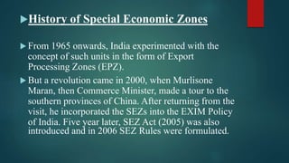 History of Special Economic Zones
 From 1965 onwards, India experimented with the
concept of such units in the form of Export
Processing Zones (EPZ).
 But a revolution came in 2000, when Murlisone
Maran, then Commerce Minister, made a tour to the
southern provinces of China. After returning from the
visit, he incorporated the SEZs into the EXIM Policy
of India. Five year later, SEZ Act (2005) was also
introduced and in 2006 SEZ Rules were formulated.
 