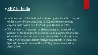 SEZ in India
 India was one of the first in Asia to recognize the effectiveness
of the Export Processing Zone (EPZ) model in promoting
exports, with Asia’s first EPZ set up in Kandla in 1965.
 With a view to overcome the shortcomings experienced on
account of the multiplicity of controls and clearances; absence
of world-class infrastructure, and an unstable fiscal regime and
with a view to attract larger foreign investments in India, the
Special Economic Zones (SEZs) Policy was announced in
April 2000.
 