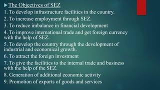 The Objectives of SEZ
1. To develop infrastructure facilities in the country.
2. To increase employment through SEZ.
3. To reduce imbalance in financial development
4. To improve international trade and get foreign currency
with the help of SEZ.
5. To develop the country through the development of
industrial and economical growth.
6. To attract the foreign investment
7. To give the facilities to the internal trade and business
with the help of the SEZ.
8. Generation of additional economic activity
9. Promotion of exports of goods and services
 