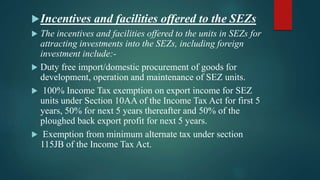 Incentives and facilities offered to the SEZs
 The incentives and facilities offered to the units in SEZs for
attracting investments into the SEZs, including foreign
investment include:-
 Duty free import/domestic procurement of goods for
development, operation and maintenance of SEZ units.
 100% Income Tax exemption on export income for SEZ
units under Section 10AA of the Income Tax Act for first 5
years, 50% for next 5 years thereafter and 50% of the
ploughed back export profit for next 5 years.
 Exemption from minimum alternate tax under section
115JB of the Income Tax Act.
 