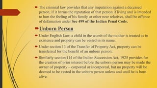  The criminal law provides that any imputation against a deceased
person, if it harms the reputation of that person if living and is intended
to hurt the feeling of his family or other near relatives, shall be offence
of defamation under Sec 499 of the Indian Penal Code.
Unborn Person
 Under English Law, a child in the womb of the mother is treated as in
existence and property can be vested in its name.
 Under section 13 of the Transfer of Property Act, property can be
transferred for the benefit of an unborn person.
 Similarly section 114 of the Indian Succession Act, 1925 provides for
the creation of prior interest before the unborn person may be made the
owner of property – corporeal or incorporeal, but no property will be
deemed to be vested in the unborn person unless and until he is born
alive.
 