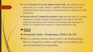  Under Section 315 of the Indian Penal Code, the infliction of pre
natal injury on a child, which is capable of being born alive and
which prevents it from being so could amount to an offence of child
destruction.
 Section 416 of Criminal Procedure Code provides that if a woman
sentenced to death is found to be pregnant, the High Court shall
order the execution of the sentence to be postponed, and may if it
thinks fit, commute the sentence to imprisonment for life.
Idol
(Pramatha Nath v. Pradyumn, (1925) L.R. 52)
Idol is a juristic person and as such it can hold property.
But it is treated as a minor and Pujari or somebody else
acts on its behalf as its guardian.
 