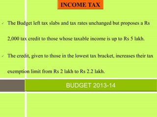  The Budget left tax slabs and tax rates unchanged but proposes a Rs
2,000 tax credit to those whose taxable income is up to Rs 5 lakh.
 The credit, given to those in the lowest tax bracket, increases their tax
exemption limit from Rs 2 lakh to Rs 2.2 lakh.
 