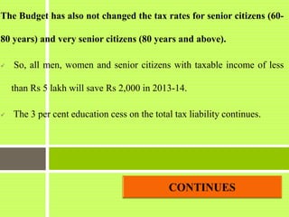 The Budget has also not changed the tax rates for senior citizens (60-
80 years) and very senior citizens (80 years and above).
 So, all men, women and senior citizens with taxable income of less
than Rs 5 lakh will save Rs 2,000 in 2013-14.
 The 3 per cent education cess on the total tax liability continues.
 