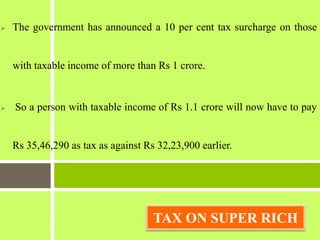  The government has announced a 10 per cent tax surcharge on those
with taxable income of more than Rs 1 crore.
 So a person with taxable income of Rs 1.1 crore will now have to pay
Rs 35,46,290 as tax as against Rs 32,23,900 earlier.
TAX ON SUPER RICH
 