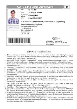 GATE 2014 Exam Admit Card
Date

15-Feb-2014

Time

14:00 to 17:00 hrs

Registration
Number
Name

EC304804082

GATE Paper

04

EC: Electronics and Communication Engineering

PRAVEEN KUMAR

Examination Centre (3048):
Mangalmay Institutions
Plot No. - 8 & 9
Knowledge Park-II
Greater Noida
UP - 201308

Enrolment ID: A401V94

Professor G P Raja Sekhar
Organising Chairperson, GATE 2014
IIT Kharagpur

Instructions to the Candidate
1. This Admit Card must be presented for verification along with at least one original (not photocopy or
scanned copy), valid photo identification card (for example: College ID, Employer ID, Driving License,
Passport, PAN card, Voter ID, Aadhaar-UID).
2. This Admit Card is valid only if the candidate's photograph and signature images are legible. To ensure
this, print the admit card on a A4 sized paper using a laser printer, preferably a colour photo printer.
3. Please report to the examination venue at least one hour before the commencement of the examination for
identity verification.
4. Candidates will be permitted to appear for the examination ONLY after their credentials are verified by
centre officials.
5. Candidates will be permitted to occupy their allotted seats 35 minutes before the scheduled start of the
examination. Candidates can login and start reading the necessary instructions 20 minutes before start of
the examination.
6. Candidates are advised to locate the examination centre and its accessibility at least a day before the
examination, so that they can reach the centre on time for the examination.
7. The total duration of the examination is 180 minutes. Any candidate arriving late will have examination
time reduced proportionately.
8. NO CANDIDATE WILL BE ALLOWED TO ENTER THE EXAMINATION HALL 30 MINUTES
AFTER THE SCHEDULED START OF THE EXAMINATION.
9. Candidates will not be permitted to leave the examination hall before the end of the examination.
10. Calculators are allowled in the examination hall. However sharing of calculator is STRICTLY
PROHIBITED . Candidates should not bring any charts/tables/loose sheets into the examination hall.
11. Mobile phones or any other electronic devices other than calculators are NOT ALLOWED inside the
examination hall. There may not be any facility for safe-keeping of these devices outside the examination
hall, hence, it will be prudent to leave them at your residence.
12. Scribble pads will be provided to candidate for rough work. Candidates have to write their name and
registration number on the scribble pad before they start using it. The scribble pad must be returned to the
invigilator after the end of the examination.

 