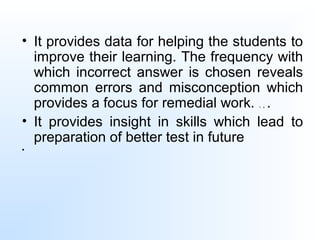 • It provides data for helping the students to
improve their learning. The frequency with
which incorrect answer is chosen reveals
common errors and misconception which
provides a focus for remedial work. . , .
• It provides insight in skills which lead to
preparation of better test in future
•
 