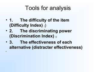 Tools for analysis
• 1.      The difficulty of the item 
(Difficulty Index) ()
• 2.      The discriminating power 
(Discrimination Index) ()
• 3.      The effectiveness of each 
alternative (distracter effectiveness)
•
 