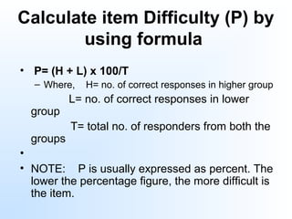 Calculate item Difficulty (P) by 
using formula
•  P= (H + L) x 100/T
– Where, H= no. of correct responses in higher group
L= no. of correct responses in lower
group
T= total no. of responders from both the
groups
•
• NOTE: P is usually expressed as percent. The
lower the percentage figure, the more difficult is
the item.
 