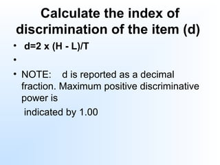 Calculate the index of
discrimination of the item (d)
• d=2 x (H - L)/T
•
• NOTE: d is reported as a decimal
fraction. Maximum positive discriminative
power is
indicated by 1.00
 