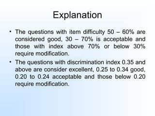 Explanation
• The questions with item difficulty 50 – 60% are
considered good, 30 – 70% is acceptable and
those with index above 70% or below 30%
require modification.
• The questions with discrimination index 0.35 and
above are consider excellent, 0.25 to 0.34 good,
0.20 to 0.24 acceptable and those below 0.20
require modification.
 