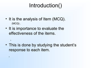 Introduction()
• It is the analysis of Item (MCQ).
(MCQ) .
• It is importance to evaluate the
effectiveness of the items.
.
• This is done by studying the student’s
response to each item.
.
 