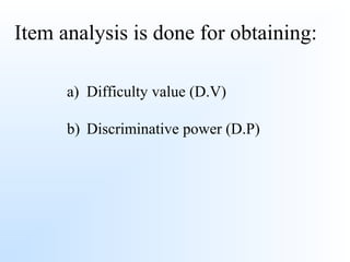 Item analysis is done for obtaining:
a) Difficulty value (D.V)
b) Discriminative power (D.P)
 