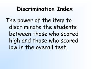 Discrimination Index
The power of the item to
discriminate the students
between those who scored
high and those who scored
low in the overall test.
 