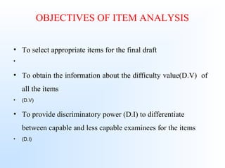 OBJECTIVES OF ITEM ANALYSIS
• To select appropriate items for the final draft
•
• To obtain the information about the difficulty value(D.V) of
all the items
• (D.V)
• To provide discriminatory power (D.I) to differentiate
between capable and less capable examinees for the items
• (D.I)
 